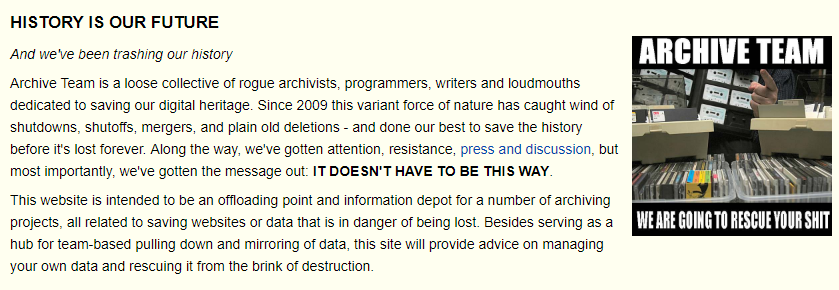 Article text that reads "History is our future... and we've been trashing our history. Archive Team is a loose collective of rogue archivists, programmers, writers and loudmouths dedicated to saving our digital heritage. Since 2009 this variant force of nature has caught wind of shutdowns, shutoffs, mergers, and plain old deletions - and done our best to save the history before it's lost forever. Along the way, we've gotten attention, resistance, press and discussion, but most importantly, we've gotten the message out: IT DOESN'T HAVE TO BE THIS WAY.  This website is intended to be an offloading point and information depot for a number of archiving projects, all related to saving websites or data that is in danger of being lost. Besides serving as a hub for team-based pulling down and mirroring of data, this site will provide advice on managing your own data and rescuing it from the brink of destruction."